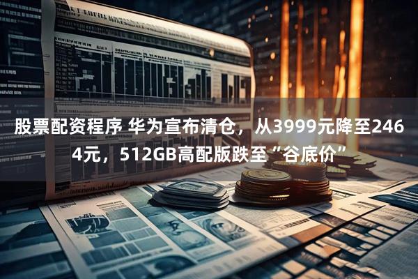 股票配资程序 华为宣布清仓，从3999元降至2464元，512GB高配版跌至“谷底价”