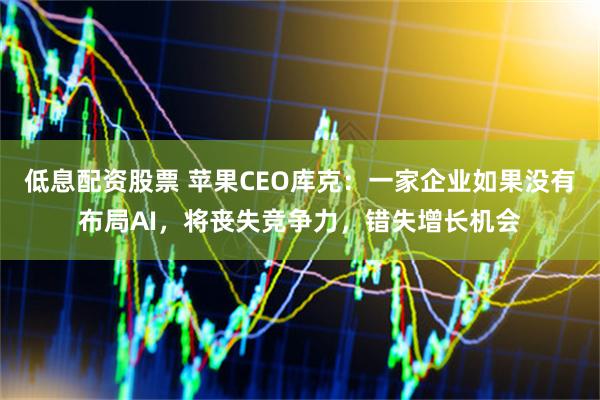 低息配资股票 苹果CEO库克：一家企业如果没有布局AI，将丧失竞争力，错失增长机会