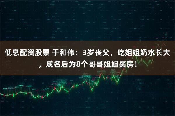 低息配资股票 于和伟：3岁丧父，吃姐姐奶水长大，成名后为8个哥哥姐姐买房！