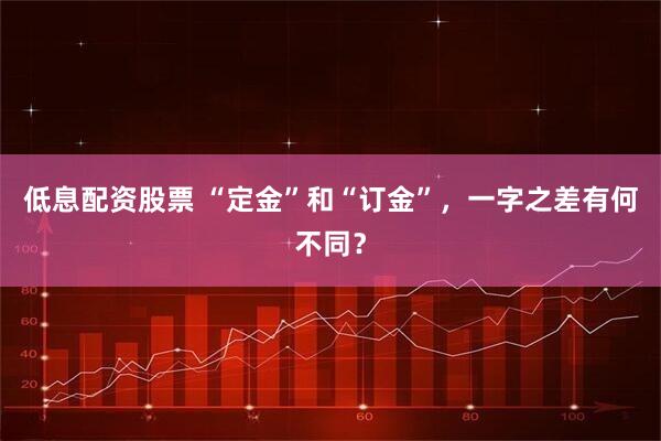 低息配资股票 “定金”和“订金”，一字之差有何不同？