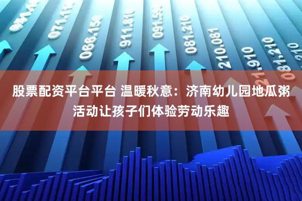 股票配资平台平台 温暖秋意：济南幼儿园地瓜粥活动让孩子们体验劳动乐趣
