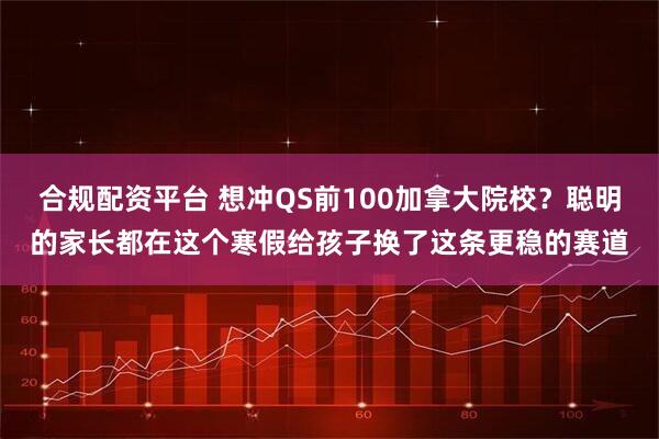合规配资平台 想冲QS前100加拿大院校?聪明的家长都在这个寒假给孩子换了这条更稳的赛道
