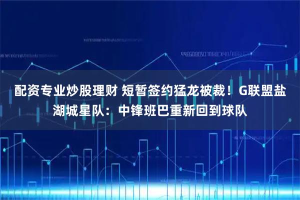 配资专业炒股理财 短暂签约猛龙被裁！G联盟盐湖城星队：中锋班巴重新回到球队