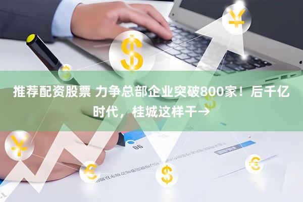 推荐配资股票 力争总部企业突破800家！后千亿时代，桂城这样干→