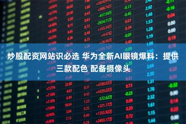 炒股配资网站识必选 华为全新AI眼镜爆料：提供三款配色 配备摄像头