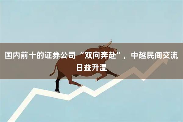 国内前十的证券公司 “双向奔赴”，中越民间交流日益升温