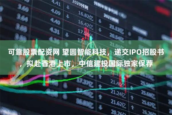 可靠股票配资网 望圆智能科技，递交IPO招股书，拟赴香港上市，中信建投国际独家保荐