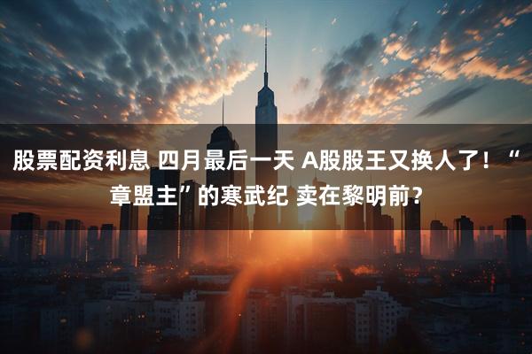 股票配资利息 四月最后一天 A股股王又换人了！“章盟主”的寒武纪 卖在黎明前？