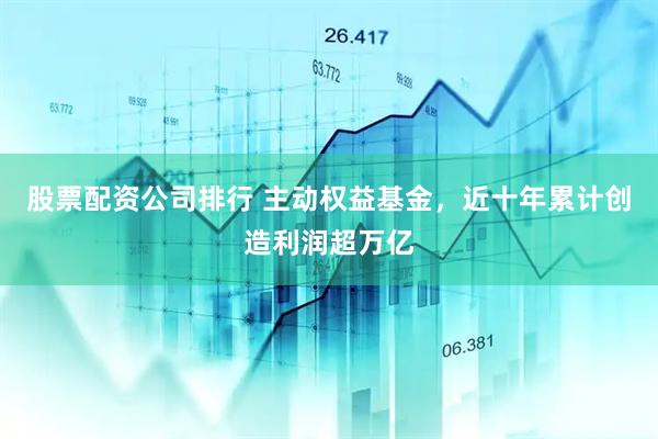 股票配资公司排行 主动权益基金，近十年累计创造利润超万亿