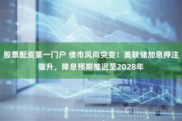 股票配资第一门户 债市风向突变！美联储加息押注骤升，降息预期推迟至2028年