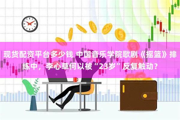 现货配资平台多少钱 中国音乐学院歌剧《摇篮》排练中，李心草何以被“23岁”反复触动？