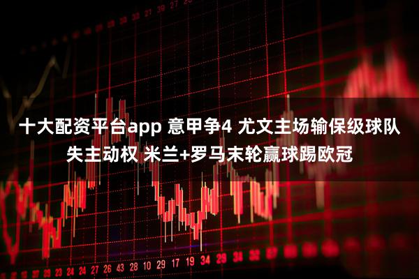 十大配资平台app 意甲争4 尤文主场输保级球队失主动权 米兰+罗马末轮赢球踢欧冠