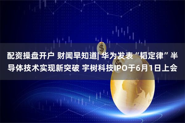 配资操盘开户 财闻早知道| 华为发表“韬定律”半导体技术实现新突破 宇树科技IPO于6月1日上会