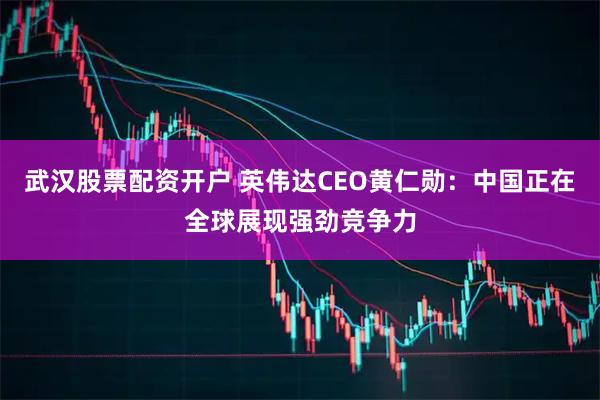 武汉股票配资开户 英伟达CEO黄仁勋：中国正在全球展现强劲竞争力