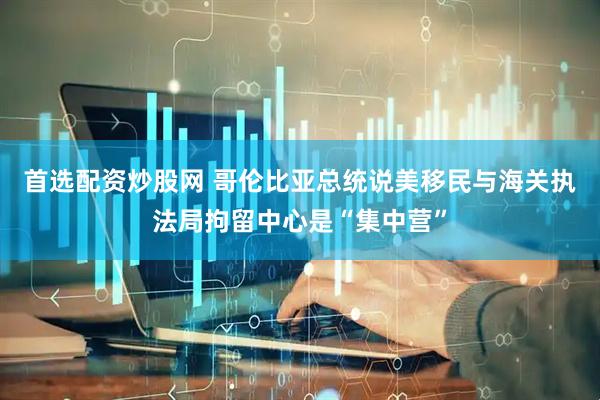 首选配资炒股网 哥伦比亚总统说美移民与海关执法局拘留中心是“集中营”