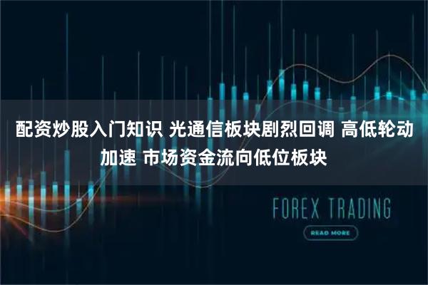 配资炒股入门知识 光通信板块剧烈回调 高低轮动加速 市场资金流向低位板块