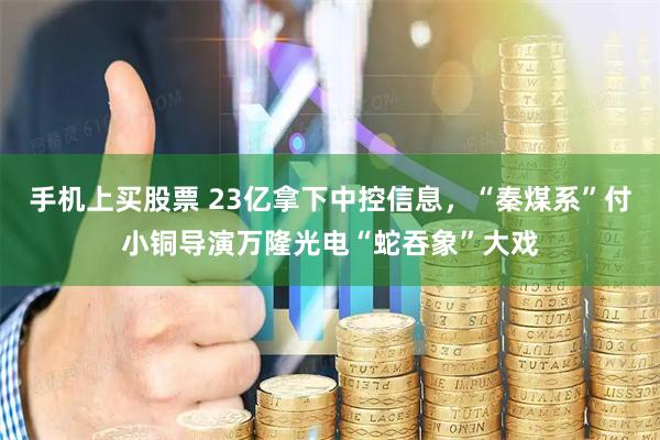 手机上买股票 23亿拿下中控信息，“秦煤系”付小铜导演万隆光电“蛇吞象”大戏