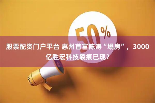 股票配资门户平台 惠州首富陈涛“塌房”，3000亿胜宏科技裂痕已现？