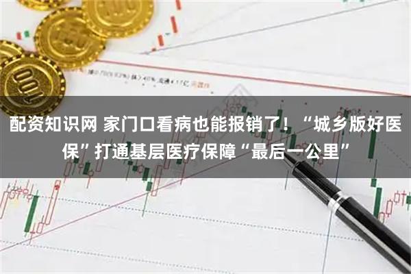 配资知识网 家门口看病也能报销了！“城乡版好医保”打通基层医疗保障“最后一公里”
