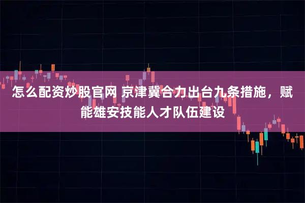 怎么配资炒股官网 京津冀合力出台九条措施，赋能雄安技能人才队伍建设