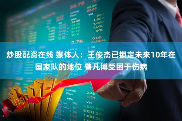 炒股配资在线 媒体人：王俊杰已锁定未来10年在国家队的地位 曾凡博受困于伤病