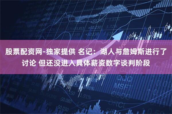 股票配资网-独家提供 名记：湖人与詹姆斯进行了讨论 但还没进入具体薪资数字谈判阶段