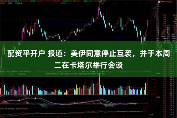 配资平开户 报道：美伊同意停止互袭，并于本周二在卡塔尔举行会谈