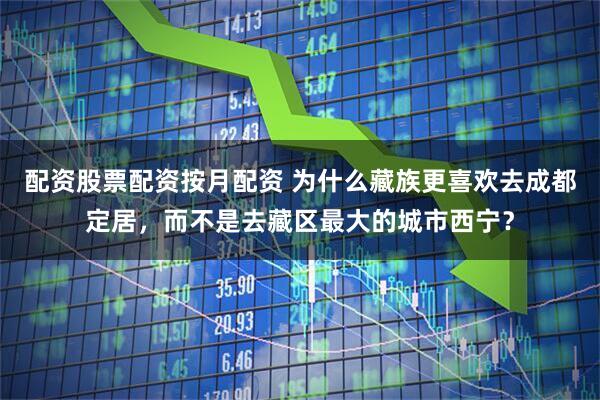 配资股票配资按月配资 为什么藏族更喜欢去成都定居，而不是去藏区最大的城市西宁？
