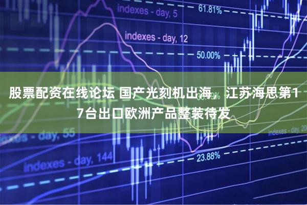 股票配资在线论坛 国产光刻机出海，江苏海思第17台出口欧洲产品整装待发